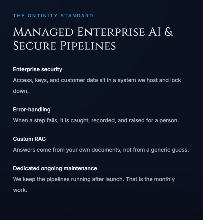 The Ontinity standard. Managed Enterprise AI and Secure Pipelines. Enterprise security: access, keys, and customer data sit in a system we host and lock down. Error-handling: when a step fails, it is caught, recorded, and raised for a person. Custom RAG: answers come from your own documents, not from a generic guess. Dedicated ongoing maintenance: we keep the pipelines running after launch. That is the monthly work.